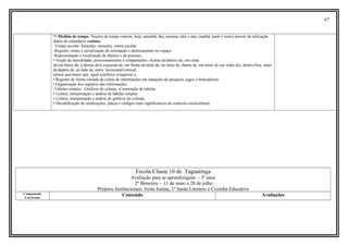 67
*• Medida de tempo: Noções de tempo (ontem, hoje, amanhã; dia, semana, mês e ano; manhã, tarde e noite) através da utilização
diária do calendário (rotina).
-Tempo escolar: bimestre, semestre, rotina escolar
-Registro, relato e socialização de orientação e deslocamento no espaço
-Representação e localização de objetos e de pessoas;
• Noção de lateralidade, posicionamentos e comparações:-Acima de/abaixo de, em cima
de/em baixo de, à direita de/à esquerda de, em frente de/atrás de, no meio de, diante de, em torno de (ao redor de), dentro/fora, antes
de/depois de, ao lado de, entre, horizontal/vertical,
menor que/maior que, igual a/inferior a/superior a;
• Registro de forma variada da coleta de informações em situações de pesquisa, jogos e brincadeiras
• Organização dos registros das informações:
-Tabelas simples; -Gráficos de coluna; -Construção de tabelas
• Leitura, interpretação e análise de tabelas simples.
• Leitura, interpretação e análise de gráficos de colunas.
• Decodificação de sinalizações, placas e códigos mais significativos do contexto sociocultural.
Escola Classe 10 de Taguatinga
Avaliação para as aprendizagens - 3º anos
2º Bimestre - 11 de maio a 28 de julho
Projetos Institucionais: Festa Junina, 1º Sarau Literário e Cozinha Educativa
Componente
Curricular
Conteúdo Avaliações
 