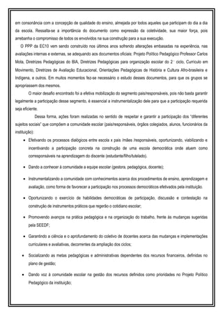 em consonância com a concepção de qualidade do ensino, almejada por todos aqueles que participam do dia a dia
da escola. Ressalta-se a importância do documento como expressão da coletividade, sua maior força, pois
arrebanha o compromisso de todos os envolvidos na sua construção para a sua execução.
O PPP da EC10 vem sendo construído nos últimos anos sofrendo alterações embasadas na experiência, nas
avaliações internas e externas, se adequando aos documentos oficiais: Projeto Político Pedagógico Professor Carlos
Mota, Diretrizes Pedagógicas do BIA, Diretrizes Pedagógicas para organização escolar do 2˚ ciclo, Currículo em
Movimento, Diretrizes de Avaliação Educacional, Orientações Pedagógicas de História e Cultura Afro-brasileira e
Indígena, e outros. Em muitos momentos fez-se necessário o estudo desses documentos, para que os grupos se
apropriassem dos mesmos.
O maior desafio encontrado foi a efetiva mobilização do segmento pais/responsáveis, pois não basta garantir
legalmente a participação desse segmento, é essencial a instrumentalização dele para que a participação requerida
seja eficiente.
Dessa forma, ações foram realizadas no sentido de respeitar e garantir a participação dos “diferentes
sujeitos sociais” que compõem a comunidade escolar (pais/responsáveis, órgãos colegiados, alunos, funcionários da
instituição):
• Efetivando os processos dialógicos entre escola x pais /mães /responsáveis, oportunizando, viabilizando e
incentivando a participação concreta na construção de uma escola democrática onde atuem como
corresponsáveis na aprendizagem do discente (estudante/filho/tutelado).
• Dando a conhecer à comunidade a equipe escolar (gestora, pedagógica, docente);
• Instrumentalizando a comunidade com conhecimentos acerca dos procedimentos de ensino, aprendizagem e
avaliação, como forma de favorecer a participação nos processos democráticos efetivados pela instituição.
• Oportunizando o exercício de habilidades democráticas de participação, discussão e contestação na
construção de instrumentos práticos que regerão o cotidiano escolar;
• Promovendo avanços na prática pedagógica e na organização do trabalho, frente às mudanças sugeridas
pela SEEDF;
• Garantindo a ciência e o aprofundamento do coletivo de docentes acerca das mudanças e implementações
curriculares e avaliativas, decorrentes da ampliação dos ciclos;
• Socializando as metas pedagógicas e administrativas dependentes dos recursos financeiros, definidas no
plano de gestão;
• Dando voz à comunidade escolar na gestão dos recursos definidos como prioridades no Projeto Político
Pedagógico da instituição;
 