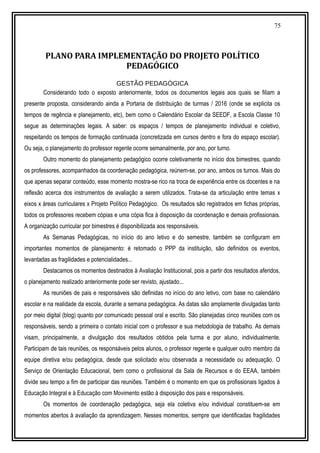 75
PLANO PARA IMPLEMENTAÇÃO DO PROJETO POLÍTICO
PEDAGÓGICO
GESTÃO PEDAGÓGICA
Considerando todo o exposto anteriormente, todos os documentos legais aos quais se filiam a
presente proposta, considerando ainda a Portaria de distribuição de turmas / 2016 (onde se explicita os
tempos de regência e planejamento, etc), bem como o Calendário Escolar da SEEDF, a Escola Classe 10
segue as determinações legais. A saber: os espaços / tempos de planejamento individual e coletivo,
respeitando os tempos de formação continuada (concretizada em cursos dentro e fora do espaço escolar).
Ou seja, o planejamento do professor regente ocorre semanalmente, por ano, por turno.
Outro momento do planejamento pedagógico ocorre coletivamente no início dos bimestres, quando
os professores, acompanhados da coordenação pedagógica, reúnem-se, por ano, ambos os turnos. Mais do
que apenas separar conteúdo, esse momento mostra-se rico na troca de experiência entre os docentes e na
reflexão acerca dos instrumentos de avaliação a serem utilizados. Trata-se da articulação entre temas x
eixos x áreas curriculares x Projeto Político Pedagógico. Os resultados são registrados em fichas próprias,
todos os professores recebem cópias e uma cópia fica à disposição da coordenação e demais profissionais.
A organização curricular por bimestres é disponibilizada aos responsáveis.
As Semanas Pedagógicas, no início do ano letivo e do semestre, também se configuram em
importantes momentos de planejamento: é retomado o PPP da instituição, são definidos os eventos,
levantadas as fragilidades e potencialidades...
Destacamos os momentos destinados à Avaliação Institucional, pois a partir dos resultados aferidos,
o planejamento realizado anteriormente pode ser revisto, ajustado...
As reuniões de pais e responsáveis são definidas no início do ano letivo, com base no calendário
escolar e na realidade da escola, durante a semana pedagógica. As datas são amplamente divulgadas tanto
por meio digital (blog) quanto por comunicado pessoal oral e escrito. São planejadas cinco reuniões com os
responsáveis, sendo a primeira o contato inicial com o professor e sua metodologia de trabalho. As demais
visam, principalmente, a divulgação dos resultados obtidos pela turma e por aluno, individualmente.
Participam de tais reuniões, os responsáveis pelos alunos, o professor regente e qualquer outro membro da
equipe diretiva e/ou pedagógica, desde que solicitado e/ou observada a necessidade ou adequação. O
Serviço de Orientação Educacional, bem como o profissional da Sala de Recursos e do EEAA, também
divide seu tempo a fim de participar das reuniões. Também é o momento em que os profissionais ligados à
Educação Integral e à Educação com Movimento estão à disposição dos pais e responsáveis.
Os momentos de coordenação pedagógica, seja ela coletiva e/ou individual constituem-se em
momentos abertos à avaliação da aprendizagem. Nesses momentos, sempre que identificadas fragilidades
 