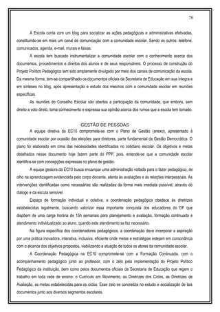 78
A Escola conta com um blog para socializar as ações pedagógicas e administrativas efetivadas,
constituindo-se em mais um canal de comunicação com a comunidade escolar. Sendo os outros: telefone,
comunicados, agenda, e-mail, murais e faixas.
A escola tem buscado instrumentalizar a comunidade escolar com o conhecimento acerca dos
documentos, procedimentos e direitos dos alunos e de seus responsáveis. O processo de construção do
Projeto Político Pedagógico tem sido amplamente divulgado por meio dos canais de comunicação da escola.
Da mesma forma, tem-se compartilhado os documentos oficiais da Secretaria de Educação em sua íntegra e
em sínteses no blog, após apresentação e estudo dos mesmos com a comunidade escolar em reuniões
específicas.
As reuniões do Conselho Escolar são abertas a participação da comunidade, que embora, sem
direito a voto direto, toma conhecimento e expressa sua opinião acerca dos rumos que a escola tem tomado.
GESTÃO DE PESSOAS
A equipe diretiva da EC10 compromete-se com o Plano de Gestão (anexo), apresentado à
comunidade escolar por ocasião das eleições para diretores, parte fundamental da Gestão Democrática. O
plano foi elaborado em cima das necessidades identificadas no cotidiano escolar. Os objetivos e metas
detalhados nesse documento hoje fazem parte do PPP, pois, entende-se que a comunidade escolar
identifica-se com concepções expressas no plano de gestão.
A equipe gestora da EC10 busca encampar uma administração voltada para o fazer pedagógico, de
olho na aprendizagem evidenciada pelo corpo discente, atenta às avaliações e às relações interpessoais. As
intervenções identificadas como necessárias são realizadas da forma mais imediata possível, através do
diálogo e da escuta sensível.
Espaço de formação individual e coletiva, a coordenação pedagógica obedece às diretrizes
estabelecidas legalmente, buscando valorizar essa importante conquista dos educadores do DF que
dispõem de uma carga horária de 15h semanais para planejamento e avaliação, formação continuada e
atendimento individualizado ao aluno, quando este atendimento se faz necessário.
Na figura específica dos coordenadores pedagógicos, a coordenação deve incorporar a aspiração
por uma prática inovadora, interativa, inclusiva, eficiente onde metas e estratégias estejam em consonância
com o alcance dos objetivos propostos, viabilizando a atuação de todos os atores da comunidade escolar.
A Coordenação Pedagógica na EC10 compromete-se com a Formação Continuada, com o
acompanhamento pedagógico junto ao professor, com o zelo pela implementação do Projeto Político
Pedagógico da instituição, bem como pelos documentos oficiais da Secretaria de Educação que regem o
trabalho em toda rede de ensino: o Currículo em Movimento, as Diretrizes dos Ciclos, as Diretrizes de
Avaliação, as metas estabelecidas para os ciclos. Esse zelo se concretiza no estudo e socialização de tais
documentos junto aos diversos segmentos escolares.
 