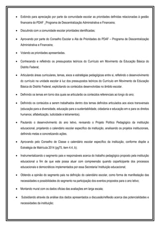 • Exibindo para apreciação por parte da comunidade escolar as prioridades definidas relacionadas à gestão
financeira do PDAF _Programa de Descentralização Administrativa e Financeira;
• Discutindo com a comunidade escolar prioridades identificadas;
• Aprovando por parte do Conselho Escolar a Ata de Prioridades do PDAF – Programa de Descentralização
Administrativa e Financeira;
• Votando as prioridades apresentadas.
• Conhecendo e refletindo os pressupostos teóricos do Currículo em Movimento da Educação Básica do
Distrito Federal;
• Articulando áreas curriculares, temas, eixos e estratégias pedagógicas entre si, refletindo o desenvolvimento
do currículo na unidade escolar à luz dos pressupostos teóricos do Currículo em Movimento da Educação
Básica do Distrito Federal, explicitando os conteúdos desenvolvidas no âmbito escolar.
• Definindo os temas em torno dos quais se articularão os conteúdos referenciais ao longo do ano;
• Definindo os conteúdos a serem trabalhados dentro dos temas definidos articulados aos eixos transversais
(educação para a diversidade, educação para a sustentabilidade, cidadania e educação em e para os direitos
humanos; alfabetização, ludicidade e letramentos).
• Pautando o desenvolvimento do ano letivo, revisando o Projeto Político Pedagógico da instituição
educacional, projetando o calendário escolar específico da instituição, analisando os projetos institucionais,
definindo metas e concretizando ações.
• Aprovando pelo Conselho de Classe o calendário escolar específico da instituição, conforme dispõe a
Estratégia de Matrícula 2014 (pg75, item 4.4, b);
• Instrumentalizando o segmento pais e responsáveis acerca do trabalho pedagógico proposto pela instituição
educacional a fim de que este possa atuar com compreensão quando coparticipante dos processos
educacionais e democráticos implementados por essa Secretaria/ Instituição educacional;
• Obtendo a opinião do segmento pais na definição do calendário escolar, como forma de manifestação das
necessidades e possibilidades do segmento na participação dos eventos propostos para o ano letivo;
• Montando mural com os dados oficias das avaliações em larga escala;
• Subsidiando através da análise dos dados apresentados a discussão/reflexão acerca das potencialidades e
necessidades da instituição;
 