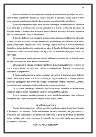 80
Analisar o rendimento dos alunos e propor mudanças que visem ao melhor ajustamento dos alunos,
deliberar sobre procedimentos disciplinares, casos de aprovação e reprovação, analisar, discutir e refletir
sobre a proposta pedagógica da instituição, são as principais competências do Conselho Escolar.
Soberano para propor mudanças, aplicar recursos e estratégias, o Conselho/comissão contribui de
modo eficaz para o aperfeiçoamento gerencial, administrativo e docente, a eliminação das causas do
insucesso escolar, o amadurecimento e retomada do aluno diante de seu próprio rendimento, sempre que
este não for satisfatório e a busca do aprimoramento.
O Conselho de Classe deve proporcionar conhecimento da realidade, reflexão conjunta e propostas
a serem colocadas em prática, uma vez diagnosticadas as dificuldades encontradas em cada período
escolar. Nesse sentido, a Escola Classe 10 de Taguatinga, propõe a realização de reuniões ordinárias do
Conselho ao término dos bimestres escolares do ano letivo. O Conselho de Classe/comissão pode ainda
reunir-se em caráter extraordinário sempre que algum fato ou necessidade pedagógica justificar sua
convocação.
Os funcionários da portaria zelam pela entrada e saída da comunidade escolar nas dependências da
escola durante os períodos letivos. Recepcionam os alunos.
Os funcionários da vigilância zelam pelas dependências da escola e seus patrimônios no período em
que a unidade escolar não está sendo utilizada convencionalmente. Realizada com profissionais
concursados da própria SEEDF.
O trabalho dos funcionários da cozinha possibilita o oferecimento de lanche aos alunos do Ensino
regular, diariamente e almoço aos alunos da Educação Integral, respeitando as normas sanitárias,
nutricionais e pedagógicas da Secretaria de Educação. Realizado com a empresa terceirizada CONFERE,
supervisionado pela coordenadora de alimentação escolar, professora readaptada.
Os funcionários da limpeza e conservação executam os serviços necessários ao bem estar geral
relacionado ao prédio público. Realizado com a empresa terceirizada MANCHESTER.
A escola conta ainda com três funcionários da carreira assistência readaptados e sete professores
readaptados cujas funções estão definidas em plano de ação próprios, anexos.
GESTÃO FINANCEIRA
A gestão financeira da escola é realizada segundo orientações próprias da Secretaria de Educação.
A Escola conta com o Conselho Escolar para discussão, aprovação e divulgação dos gastos realizados.
Conta ainda com a assessoria de um escritório de contabilidade. A prestação de contas das diferentes
verbas recebidas pela escola encontra-se à disposição da comunidade escolar para apreciação,
conhecimento e fiscalização
GESTÃO ADMINISTRATIVA
 