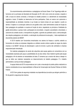 81
Os encaminhamentos administrativos e pedagógicos da Escola Classe 10 de Taguatinga estão em
harmonia com os princípios da Secretaria de Educação do DF e têm como norma de conduta o respeito à
LDB, a busca de valores universais, a formação do cidadão produtivo e o atendimento às necessidades
regionais e locais. O trabalho se desenvolve de forma participativa. Cada um exerce com autonomia e
responsabilidade as atividades inerentes à sua função ao mesmo tempo em que respeita e auxilia os
demais. O objetivo é a construção coletiva de uma gestão onde o setor administrativo exista em função do
fazer pedagógico de qualidade e a escola em função do aluno, respeitando os princípios e finalidades da
gestão democrática ( a grosso modo: participação da comunidade, o respeito à pluralidade e diversidade, a
autonomia da unidade escolar, a transparência da gestão, a garantia da qualidade social, a democratização
das relações pedagógicas e de trabalho, a valorização do profissional da educação.), todos explicitados em
documentos próprios da SEEDF.
A EC10 trabalha com funcionários terceirizados nos setores de limpeza e cozinha; estando os
funcionários de ambas as empresas integrados ao cotidiano escolar embora sujeitos às regras da própria
empresa e da SEEDF. Serviços de desratização e poda de árvores e grama são solicitados à empresa
responsável pela manutenção.
Os materiais pedagógicos da escola são adquiridos pela equipe gestora em consonância com as
necessidades expressas pelo grupo e possibilidades de uso das verbas. Esse material é gerido pela equipe
pedagógica a fim de atender as necessidades de todos. É consenso que a escola não deixa a desejar no
que se refere aos materiais necessários ao desenvolvimento do trabalho pedagógico. É o trabalho
administrativo a serviço do fazer pedagógico.
A equipe diretiva da EC10 compromete-se com o zelo e manutenção do prédio público realizando os
reparos considerados de sua responsabilidade no Manual de Conservação das Escolas Públicas do Distrito
Federal.
A EC10 tem grades de segurança instaladas nas dependências da escola que abrigam patrimônio a
fim de garantir a segurança dos mesmos.
 