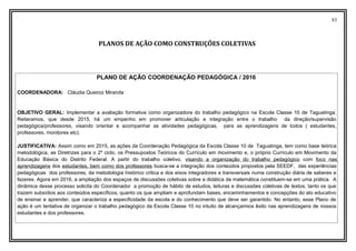 83
PLANOS DE AÇÃO COMO CONSTRUÇÕES COLETIVAS
PLANO DE AÇÃO COORDENAÇÃO PEDAGÓGICA / 2016
COORDENADORA: Cláudia Queiroz Miranda
OBJETIVO GERAL: Implementar a avaliação formativa como organizadora do trabalho pedagógico na Escola Classe 10 de Taguatinga.
Reiteramos, que desde 2015, há um empenho em promover articulação e integração entre o trabalho da direção/supervisão
pedagógica/professores, visando orientar e acompanhar as atividades pedagógicas, para as aprendizagens de todos ( estudantes,
professores, monitores etc).
JUSTIFICATIVA: Assim como em 2015, as ações da Coordenação Pedagógica da Escola Classe 10 de Taguatinga, tem como base teórica
metodológica, as Diretrizes para o 2º ciclo, os Pressupostos Teóricos do Currículo em movimento e, o próprio Currículo em Movimento da
Educação Básica do Distrito Federal. A partir do trabalho coletivo, visando a organização do trabalho pedagógico com foco nas
aprendizagens dos estudantes, bem como dos professores busca-se a integração dos conteúdos propostos pela SEEDF, das experiências
pedagógicas dos professores, da metodologia histórico critica e dos eixos integradores e transversais numa construção diária de saberes e
fazeres. Agora em 2016, a ampliação dos espaços de discussões coletivas sobre a didática de matemática constituem-se em uma prática. A
dinâmica desse processo solicita do Coordenador a promoção de hábito de estudos, leituras e discussões coletivas de textos, tanto os que
trazem subsídios aos conteúdos específicos, quanto os que ampliam e aprofundam bases, encaminhamentos e concepções do ato educativo
de ensinar e aprender, que caracteriza a especificidade da escola e do conhecimento que deve ser garantido. No entanto, esse Plano de
ação é um tentativa de organizar o trabalho pedagógico da Escola Classe 10 no intuito de alcançarmos êxito nas aprendizagens de nossos
estudantes e dos professores.
 