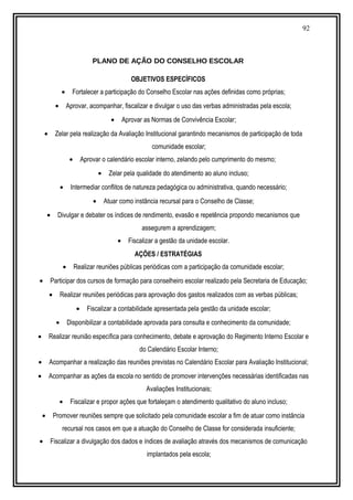 92
PLANO DE AÇÃO DO CONSELHO ESCOLAR
OBJETIVOS ESPECÍFICOS
• Fortalecer a participação do Conselho Escolar nas ações definidas como próprias;
• Aprovar, acompanhar, fiscalizar e divulgar o uso das verbas administradas pela escola;
• Aprovar as Normas de Convivência Escolar;
• Zelar pela realização da Avaliação Institucional garantindo mecanismos de participação de toda
comunidade escolar;
• Aprovar o calendário escolar interno, zelando pelo cumprimento do mesmo;
• Zelar pela qualidade do atendimento ao aluno incluso;
• Intermediar conflitos de natureza pedagógica ou administrativa, quando necessário;
• Atuar como instância recursal para o Conselho de Classe;
• Divulgar e debater os índices de rendimento, evasão e repetência propondo mecanismos que
assegurem a aprendizagem;
• Fiscalizar a gestão da unidade escolar.
AÇÕES / ESTRATÉGIAS
• Realizar reuniões públicas periódicas com a participação da comunidade escolar;
• Participar dos cursos de formação para conselheiro escolar realizado pela Secretaria de Educação;
• Realizar reuniões periódicas para aprovação dos gastos realizados com as verbas públicas;
• Fiscalizar a contabilidade apresentada pela gestão da unidade escolar;
• Disponibilizar a contabilidade aprovada para consulta e conhecimento da comunidade;
• Realizar reunião específica para conhecimento, debate e aprovação do Regimento Interno Escolar e
do Calendário Escolar Interno;
• Acompanhar a realização das reuniões previstas no Calendário Escolar para Avaliação Institucional;
• Acompanhar as ações da escola no sentido de promover intervenções necessárias identificadas nas
Avaliações Institucionais;
• Fiscalizar e propor ações que fortaleçam o atendimento qualitativo do aluno incluso;
• Promover reuniões sempre que solicitado pela comunidade escolar a fim de atuar como instância
recursal nos casos em que a atuação do Conselho de Classe for considerada insuficiente;
• Fiscalizar a divulgação dos dados e índices de avaliação através dos mecanismos de comunicação
implantados pela escola;
 