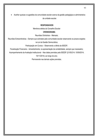 93
• Acolher queixas e sugestões da comunidade escolar acerca da gestão pedagógica e administrativa
da unidade escolar.
RESPONSÁVEIS
Membros eleitos do Conselho Escolar
CRONOGRAMA
Reuniões Ordinárias – Mensais;
Reuniões Extraordinárias – Sempre que solicitado pela comunidade escolar observando os prazos exigidos
na Lei da Gestão Democrática;
Participação em Cursos – Observando a oferta da SEEDF;
Fiscalização Financeira – bimestralmente, na apresentação da contabilidade, sempre que necessário;
Acompanhamento da Avaliação Institucional – Nas datas previstas pela SEEDF (21/05/214; 10/09/2014;
19/11/2014); ao longo do ano;
Permanente nas demais ações previstas.
 