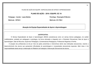 94
PLANO DE AÇÃO DO EQUIPE ESPECIALIZADA DE APOIO À APRENDIZAGEM
PLANO DE AÇÃO – 2016 / EQUIPE: EC 10
Pedagoga – Ivanete Lopes Batista Psicóloga - Rosangela R Moreira
Matrícula: 30702-5 Matrícula: 231.798-2
Atuação do Equipe Especializada de Apoio à Aprendizagem
JUSTIFICATIVA:
O Serviço Especializado de Apoio à Aprendizagem (EEAA) caracteriza-se como um serviço técnico pedagógico, de caráter
multidisciplinar, prestado por pedagogos e psicólogos, de forma articulada e integrada com o Orientador Educacional, Sala de Apoio à
Aprendizagem, Sala de Recursos, Supervisor Pedagógico, Coordenadores Pedagógicos, Professores Regentes e Família.
A atuação dos profissionais se dá por meio de ações preventivas e interventivas dentro das instituições educacionais, visando o
desenvolvimento dos alunos que apresentam dificuldades de aprendizagens e necessidades educacionais especiais. Além disso, é de
responsabilidade deste serviço a elaboração do Relatório de Avaliação e Intervenção Educacional dos alunos.
 