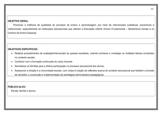 95
OBJETIVO GERAL:
Promover a melhoria da qualidade do processo de ensino e aprendizagem, por meio de intervenções avaliativas, preventivas e
institucionais, especialmente às instituições educacionais que ofertam a Educação infantil, Ensino Fundamental – Séries/Anos Iniciais e os
Centros de Ensino Especial.
OBJETIVOS ESPECÍFICOS:
• Realizar procedimentos de avaliação/intervenção às queixas escolares, visando conhecer e investigar os múltiplos fatores envolvidos
no contexto escolar.
• Contribuir com a formação continuada do corpo docente.
• Sensibilizar as famílias para a efetiva participação no processo educacional dos alunos.
• Assessorar a direção e a comunidade escolar, com vistas à criação de reflexões acerca do contexto educacional que facilitem a tomada
de decisões, a construção e implementação de estratégias administrativo-pedagógicas.
PÚBLICO ALVO:
Escola, família e alunos.
 