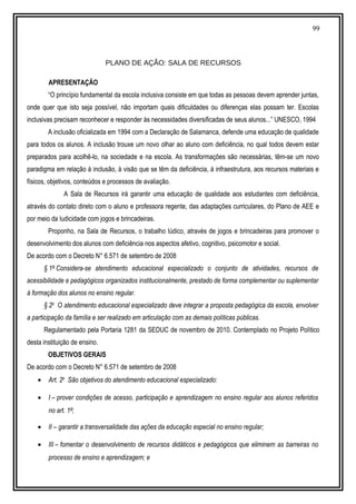 99
PLANO DE AÇÃO: SALA DE RECURSOS
APRESENTAÇÃO
“O princípio fundamental da escola inclusiva consiste em que todas as pessoas devem aprender juntas,
onde quer que isto seja possível, não importam quais dificuldades ou diferenças elas possam ter. Escolas
inclusivas precisam reconhecer e responder às necessidades diversificadas de seus alunos...” UNESCO, 1994
A inclusão oficializada em 1994 com a Declaração de Salamanca, defende uma educação de qualidade
para todos os alunos. A inclusão trouxe um novo olhar ao aluno com deficiência, no qual todos devem estar
preparados para acolhê-lo, na sociedade e na escola. As transformações são necessárias, têm-se um novo
paradigma em relação à inclusão, à visão que se têm da deficiência, à infraestrutura, aos recursos materiais e
físicos, objetivos, conteúdos e processos de avaliação.
A Sala de Recursos irá garantir uma educação de qualidade aos estudantes com deficiência,
através do contato direto com o aluno e professora regente, das adaptações curriculares, do Plano de AEE e
por meio da ludicidade com jogos e brincadeiras.
Proponho, na Sala de Recursos, o trabalho lúdico, através de jogos e brincadeiras para promover o
desenvolvimento dos alunos com deficiência nos aspectos afetivo, cognitivo, psicomotor e social.
De acordo com o Decreto N° 6.571 de setembro de 2008
§ 1º Considera-se atendimento educacional especializado o conjunto de atividades, recursos de
acessibilidade e pedagógicos organizados institucionalmente, prestado de forma complementar ou suplementar
à formação dos alunos no ensino regular.
§ 2o
O atendimento educacional especializado deve integrar a proposta pedagógica da escola, envolver
a participação da família e ser realizado em articulação com as demais políticas públicas.
Regulamentado pela Portaria 1281 da SEDUC de novembro de 2010. Contemplado no Projeto Político
desta instituição de ensino.
OBJETIVOS GERAIS
De acordo com o Decreto N° 6.571 de setembro de 2008
• Art. 2o
São objetivos do atendimento educacional especializado:
• I – prover condições de acesso, participação e aprendizagem no ensino regular aos alunos referidos
no art. 1º;
• II – garantir a transversalidade das ações da educação especial no ensino regular;
• III – fomentar o desenvolvimento de recursos didáticos e pedagógicos que eliminem as barreiras no
processo de ensino e aprendizagem; e
 