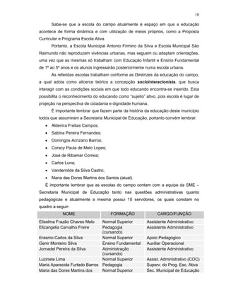 10

       Sabe-se que a escola do campo atualmente é espaço em que a educação
acontece de forma dinâmica e com utilização de meios próprios, como a Proposta
Curricular e Programa Escola Ativa.
       Portanto, a Escola Municipal Antonio Firmino da Silva e Escola Municipal São
Raimundo não reproduzem vivências urbanas, mas seguem ou adaptam orientações,
uma vez que as mesmas só trabalham com Educação Infantil e Ensino Fundamental
de 1º ao 5º anos e os alunos ingressarão posteriormente numa escola urbana.
       As referidas escolas trabalham conforme as Diretrizes da educação do campo,
a qual adota como alicerce teórico a concepção sociointeracionista, que busca
interagir com as condições sociais em que todo educando encontra-se inserido. Esta
possibilita o reconhecimento do educando como “sujeito” ativo, pois escola é lugar de
projeção na perspectiva de cidadania e dignidade humana.
       É importante lembrar que fazem parte da história da educação deste município
todos que assumiram a Secretaria Municipal de Educação, portanto convém lembrar:
   •   Aldenira Freitas Campos;
   •   Sabina Pereira Fernandes;
   •   Domingos Acrizano Barros;
   •   Coracy Paula de Melo Lopes;
   •   José de Ribamar Correia;
   •   Carlos Luna;
   •   Vandernilde da Silva Castro;
   •   Maria das Dores Martins dos Santos (atual).
   É importante lembrar que as escolas do campo contam com a equipe da SME –
Secretaria Municipal de Educação tanto nas questões administrativas quanto
pedagógicas e atualmente a mesma possui 10 servidores, os quais constam no
quadro a seguir:
            NOME                      FORMAÇÃO                CARGO/FUNÇÃO
Eliselma Frazão Chaves Melo    Normal Superior           Assistente Administrativo
Elizangelia Carvalho Freire    Pedagogia                 Assistente Administrativo
                               (cursando)
Erasmo Carlos da Silva         Normal Superior           Apoio Pedagógico
Genir Monteiro Silva           Ensino Fundamental        Auxiliar Operacional
Jornadel Pereira da Silva      Administração             Assistente Administrativo
                               (cursando)
Luzinete Lima                  Normal Superior           Assist. Administrativo (COC)
Maria Aparecida Furtado Barros Pedagogia                 Superv. do Prog. Esc. Ativa
Maria das Dores Martins dos    Normal Superior           Sec. Municipal de Educação
 
