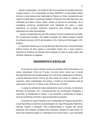 13

   Quanto à religiosidade, uma média de 93% dos moradores do povoado pertencem
à Igreja Católica e 7% à Assembleia de Deus SIADSETA. A comunidade católica
reúne-se a cada semana para Celebração da Palavra ou Terço, mensalmente para
celebrar a Santa Missa e anualmente festejam o Padroeiro local, São Raimundo, com
celebração da Palavra, missas, leilões, vendas na barraca da comunidade. Já os
evangélicos reúnem-se periodicamente para celebração de cultos e visitas
domiciliares no povoado. Costumam deslocar-se para Sampaio (sede) para
participarem de cultos semanalmente.
     Quanto à escolaridade dos pais, 68% possuem Ensino Fundamental incompleto;
8%, Fundamental Completo; 16%, Médio incompleto; 8%, Médio completo. Falando
de profissão (dos pais), 93.4% são lavradores; 3.3%, Técnica em Enfermagem; 3.3%,
pedreiro.
   É importante ressaltar que a Escola Municipal São Raimundo e Escola Municipal
Antonio Firmino da Silva, igrejas e comunidade contam com o apoio cultural e
financeiro da Prefeitura de Sampaio para realização de todas as ações, sejam elas
artísticas, esportivas ou religiosas.


                        DIAGNÓSTICO ESCOLAR

       As escolas do campo atendem alunos de educação infantil (pré-escola) e do
ensino fundamental (1ºano ao 5º anos), no turno diurno, sendo que a Escola
Municipal São Raimundo trabalha apenas com uma turma multisseriada no matutino e
a Escola Municipal Antonio Firmino da Silva possui 02 turmas no matutino e 02
vespertino, todas multisseriadas. Em ambas, o horário de funcionamento (sala de
aula) é das 7h 15min às 11h 30min e das 13h30 min às 17h 30min.

       A equipe de professores fazem planejamento anual e semanal, na Secretaria
Municipal de Educação, com o acompanhamento da Coordenação Pedagógica e
supervisão. O planejamento é coletivo, o que possibilita a socialização de ideias e
troca de experiências, tornando a ação enriquecedora e produtiva.

       As escolas do campo trabalham com a metodologia do Programa Escola Ativa,
o qual disponibiliza os cadernos de aprendizagem de Língua Portuguesa, Matemática,
Ciências, História e Geografia. Para complementação e inserção das demais
disciplinas, são utilizados conteúdos extra modulares, retirados de outras fontes. Os
alunos têm frequência regular e o desempenho da maioria é bom, o que é percebido
 
