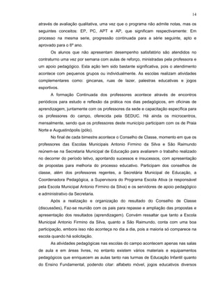 14

através de avaliação qualitativa, uma vez que o programa não admite notas, mas os
seguintes conceitos: EP, PC, APT e AP, que significam respectivamente: Em
processo na mesma serie, progressão continuada para a série seguinte, apto e
aprovado para o 6º ano.
      Os alunos que não apresentam desempenho satisfatório são atendidos no
contraturno uma vez por semana com aulas de reforço, ministradas pela professora e
um apoio pedagógico. Esta ação tem sido bastante significativa, pois o atendimento
acontece com pequenos grupos ou individualmente. As escolas realizam atividades
complementares como: gincanas, ruas de lazer, palestras educativas e jogos
esportivos.
      A formação Continuada dos professores acontece através de encontros
periódicos para estudo e reflexão da prática nos dias pedagógicos, em oficinas de
aprendizagem, juntamente com os professores da sede e capacitação específica para
os professores do campo, oferecida pela SEDUC. Há ainda os microcentros,
mensalmente, sendo que os professores deste município participam com os de Praia
Norte e Augustinópolis (pólo).
      No final de cada bimestre acontece o Conselho de Classe, momento em que os
professores das Escolas Municipais Antonio Firmino da Silva e São Raimundo
reúnem-se na Secretaria Municipal de Educação para avaliarem o trabalho realizado
no decorrer do período letivo, apontando sucessos e insucessos, com apresentação
de propostas para melhoria do processo educativo. Participam dos conselhos de
classe, além dos professores regentes, a Secretária Municipal de Educação, a
Coordenadora Pedagógica, a Supervisora do Programa Escola Ativa (e responsável
pela Escola Municipal Antonio Firmino da Silva) e os servidores de apoio pedagógico
e administrativo da Secretaria.
      Após a realização e organização do resultado do Conselho de Classe
(discussões), Faz-se reunião com os pais para repasse e ampliação das propostas e
apresentação dos resultados (aprendizagem). Convém ressaltar que tanto a Escola
Municipal Antonio Firmino da Silva, quanto a São Raimundo, conta com uma boa
participação, embora isso não aconteça no dia a dia, pois a maioria só comparece na
escola quando há solicitação.
      As atividades pedagógicas nas escolas do campo acontecem apenas nas salas
de aula e em áreas livres, no entanto existem vários materiais e equipamentos
pedagógicos que enriquecem as aulas tanto nas turmas de Educação Infantil quanto
do Ensino Fundamental, podendo citar: alfabeto móvel, jogos educativos diversos
 