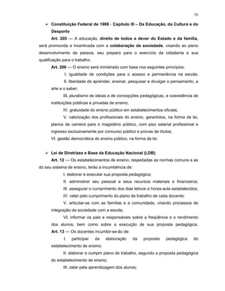 16

      Constituição Federal de 1988 - Capítulo III – Da Educação, da Cultura e do
      Desporto
      Art. 205 — A educação, direito de todos e dever do Estado e da família,
será promovida e incentivada com a colaboração da sociedade, visando ao pleno
desenvolvimento da pessoa, seu preparo para o exercício da cidadania e sua
qualificação para o trabalho.
      Art. 206 — O ensino será ministrado com base nos seguintes princípios:
              I. igualdade de condições para o acesso e permanência na escola;
             II. liberdade de aprender, ensinar, pesquisar e divulgar o pensamento, a
      arte e o saber;
             III. pluralismo de ideias e de concepções pedagógicas, e coexistência de
      instituições públicas e privadas de ensino;
             IV. gratuidade do ensino público em estabelecimentos oficiais;
             V. valorização dos profissionais do ensino, garantidos, na forma de lei,
      planos de carreira para o magistério público, com piso salarial profissional e
      ingresso exclusivamente por concurso público e provas de títulos;
      VI. gestão democrática do ensino público, na forma de lei.


      Lei de Diretrizes e Base da Educação Nacional (LDB)
      Art. 12 — Os estabelecimentos de ensino, respeitadas as normas comuns e as
do seu sistema de ensino, terão a incumbência de:
             I. elaborar e executar sua proposta pedagógica;
             II. administrar seu pessoal e seus recursos materiais e financeiros;
             III. assegurar o cumprimento dos dias letivos e horas-aula estabelecidos;
             IV. velar pelo cumprimento do plano de trabalho de cada docente;
             V. articular-se com as famílias e a comunidade, criando processos de
      integração da sociedade com a escola;
             VI. informar os pais e responsáveis sobre a freqüência e o rendimento
      dos alunos, bem como sobre a execução de sua proposta pedagógica.
      Art. 13 — Os docentes incumbir-se-ão de:
             I.   participar    da   elaboração     da   proposta   pedagógica     do
      estabelecimento de ensino;
             II. elaborar e cumprir plano de trabalho, segundo a proposta pedagógica
      do estabelecimento de ensino;
             III. zelar pela aprendizagem dos alunos;
 