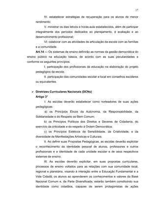 17

             IV. estabelecer estratégias de recuperação para os alunos de menor
      rendimento;
             V. ministrar os dias letivos e horas-aula estabelecidos, além de participar
      integralmente dos períodos dedicados ao planejamento, à avaliação e ao
      desenvolvimento profissional;
             VI. colaborar com as atividades de articulação da escola com as famílias
      e a comunidade.
      Art.14 — Os sistemas de ensino definirão as normas da gestão democrática do
ensino público na educação básica, de acordo com as suas peculiaridades e
conforme os seguintes princípios:
             I. participação dos profissionais da educação na elaboração do projeto
      pedagógico da escola;
             II. participação das comunidades escolar e local em conselhos escolares
      ou equivalentes.


      Diretrizes Curriculares Nacionais (DCNs)
      Artigo 3°
             I. As escolas deverão estabelecer como norteadores de suas ações
      pedagógicas:
             a) os Princípios Éticos da Autonomia, da Responsabilidade, da
      Solidariedade e do Respeito ao Bem Comum;
             b) os Princípios Políticos dos Direitos e Deveres de Cidadania, do
      exercício da criticidade e do respeito à Ordem Democrática;
             c) os Princípios Estéticos da Sensibilidade, da Criatividade, e da
      diversidade de Manifestações Artísticas e Culturais;
             II. Ao definir suas Propostas Pedagógicas, as escolas deverão explicitar
      o reconhecimento da identidade pessoal de alunos, professores e outros
      profissionais e a identidade de cada unidade escolar e de seus respectivos
      sistemas de ensino;
             III. As escolas deverão explicitar, em suas propostas curriculares,
      processos de ensino voltados para as relações com sua comunidade local,
      regional e planetária, visando à interação entre a Educação Fundamental e a
      Vida Cidadã; os alunos ao aprenderem os conhecimentos e valores da Base
      Nacional Comum e, da Parte Diversificada, estarão também constituindo sua
      identidade como cidadãos, capazes de serem protagonistas de ações
 