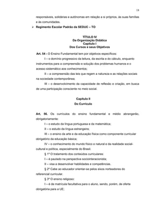18

responsáveis, solidárias e autônomas em relação a si próprios, às suas famílias
e às comunidades.
Regimento Escolar Padrão da SEDUC – TO


                                   TÍTULO IV
                             Da Organização Didática
                                   Capítulo I
                           Dos Cursos e seus Objetivos

Art. 54 - O Ensino Fundamental tem por objetivos específicos:
       I – o domínio progressivo da leitura, da escrita e do cálculo, enquanto
instrumentos para a compreensão e solução dos problemas humanos e o
acesso sistemático aos conhecimentos;
       II – a compreensão das leis que regem a natureza e as relações sociais
na sociedade contemporânea;
       III – o desenvolvimento da capacidade de reflexão e criação, em busca
de uma participação consciente no meio social.


                                  Capítulo II
                               Do Currículo


Art. 56. Os currículos do ensino fundamental e médio abrangerão,
obrigatoriamente:
       I – o estudo da língua portuguesa e da matemática;
       II – o estudo da língua estrangeira;
       III – o ensino da arte e da educação física como componente curricular
obrigatório da educação básica;
       IV – o conhecimento do mundo físico e natural e da realidade social-
cultural e política, especialmente do Brasil.
       § 1º O tratamento dos conteúdos curriculares:
       I – é pautado na perspectiva sociointeracionista;
       II – visa a desenvolver habilidades e competências.
       § 2º Cabe ao educador orientar-se pelos eixos norteadores do
referencial curricular.
       § 3º O ensino religioso:
       I – é de matrícula facultativa para o aluno, sendo, porém, de oferta
obrigatória para a UE;
 