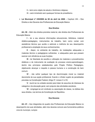 19

             II – terá como objeto de estudo o fenômeno religioso;
             III – será ministrado sem quaisquer formas de proselitismo.


      Lei Municipal nº 239/2008 de 08 de abril de 2008 – Capítulo VIII – Dos
      Direitos e dos Deveres dos Profissionais da Educação Básica


                                          Dos Direitos

      Art. 38 – Além dos direitos previstos nesta lei, são direitos dos Profissionais da
Educação Básica:
             I - ter a seu alcance informações educacionais, biblioteca, material
      didático-pedagógico, instrumentos de trabalho, bem como contar com
      assistência técnica que auxilie e estimule a melhoria de seu desempenho
      profissional e ampliação de seus conhecimentos;
             II - dispor, no ambiente de trabalho, de instalações adequadas e
      materiais técnico e pedagógicos suficientes e adequados para que possam
      exercer com eficiência as suas funções;
             III - ter liberdade de escolha e utilização de materiais e procedimentos
      didáticos e de instrumento de avaliação do processo ensino-aprendizagem,
      dentro dos princípios estabelecidos pelo Projeto Político Pedagógico,
      objetivando alcançar o respeito à pessoa humana e a construção do bem
      comum;
             IV - não sofrer qualquer tipo de discriminação moral ou material
      decorrente de sua opção profissional, ficando o infrator sujeito às penalidades
      previstas na Constituição Federal, Artigo 5º, incisos V e VII;
             V - reunir-se na unidade escolar para tratar de assuntos de interesse da
      categoria e da educação geral, sem prejuízo das atividades escolares.
             VI - congregar-se em sindicato ou associação de classe, na defesa dos
      seus direitos, nos termos da Constituição da República.


                                          Dos Deveres


      Art. 41 – Aos integrantes do quadro dos Profissionais da Educação Básica no
desempenho de suas atividades, além dos deveres comuns aos funcionários públicos
civis do município, cumpre:
 