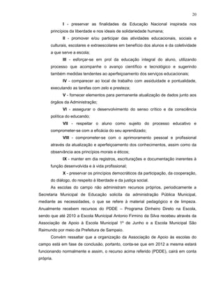 20

            I - preservar as finalidades da Educação Nacional inspirada nos
      princípios da liberdade e nos ideais de solidariedade humana;
            II - promover e/ou participar das atividades educacionais, sociais e
      culturais, escolares e extraescolares em benefício dos alunos e da coletividade
      a que serve a escola;
            III - esforçar-se em prol da educação integral do aluno, utilizando
      processo que acompanhe o avanço científico e tecnológico e sugerindo
      também medidas tendentes ao aperfeiçoamento dos serviços educacionais;
            IV - comparecer ao local de trabalho com assiduidade e pontualidade,
      executando as tarefas com zelo e presteza;
            V - fornecer elementos para permanente atualização de dados junto aos
      órgãos da Administração;
            VI - assegurar o desenvolvimento do senso crítico e da consciência
      política do educando;
            VII - respeitar o aluno como sujeito do processo educativo e
      comprometer-se com a eficácia do seu aprendizado;
            VIII - comprometer-se com o aprimoramento pessoal e profissional
      através da atualização e aperfeiçoamento dos conhecimentos, assim como da
      observância aos princípios morais e éticos;
            IX - manter em dia registros, escriturações e documentação inerentes à
      função desenvolvida e à vida profissional;
            X - preservar os princípios democráticos da participação, da cooperação,
      do diálogo, do respeito à liberdade e da justiça social.
      As escolas do campo não administram recursos próprios, periodicamente a
Secretaria Municipal de Educação solicita da administração Pública Municipal,
mediante as necessidades, o que se refere à material pedagógico e de limpeza.
Anualmente recebem recursos do PDDE – Programa Dinheiro Direto na Escola,
sendo que até 2010 a Escola Municipal Antonio Firmino da Silva recebeu através da
Associação de Apoio à Escola Municipal 1º de Junho e a Escola Municipal São
Raimundo por meio da Prefeitura de Sampaio.
      Convém ressaltar que a organização da Associação de Apoio às escolas do
campo está em fase de conclusão, portanto, conta-se que em 2012 a mesma estará
funcionando normalmente e assim, o recurso acima referido (PDDE), cairá em conta
própria.
 