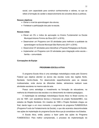 22

      social, com capacidade para construir conhecimentos e valores, no que se
      refere à formação do caráter e desenvolvimento de conceitos éticos e políticos.


Nossos objetivos
    • Elevar o nível de aprendizagem dos alunos;
     • Fortalecer a participação dos pais na escola.


Nossas metas
     • Elevar em 5% o índice de aprovação no Ensino Fundamental na Escola
        Municipal Antonio Firmino da Silva (2011 a 2016);
     • Desenvolver um Programa com 03 atividades para melhorar a qualidade da
        aprendizagem na Escola Municipal São Raimundo (2011 a 2016);
     • Desenvolver 07 atividades para intensificar a Proposta Pedagógica da Escola;
     • Implementar um Programa com 03 atividades para integração entre escola –
        família – comunidade.


Concepções da Equipe


                           PROGRAMA ESCOLA ATIVA


      O programa Escola Ativa é uma estratégia metodológica criada pelo Governo
Federal que objetiva atender os alunos das escolas rurais das regiões Norte,
Nordeste, Centro-Oeste. Foi      desenvolvido especificamente para as classes
multisseriadas, onde alunos de diferentes idades, séries/anos realizam suas
atividades escolares na mesma sala de aula.
      Possui como estratégia o investimento na formação de educadores, na
melhoria da infraestrutura das escolas e no oferecimento de material pedagógico.
      A implantação da estratégia metodológica Escola Ativa no Brasil ocorreu no
ano de 1997, com assistência técnica e financeira do projeto Nordeste/MEC, nos
estados da Região Nordeste. Em meados de 1999 o Projeto Nordeste chegou ao
final, dando lugar a um novo momento, o surgimento do programa FUNDESCOLA
(Programa Fundo de Fortalecimento da Escola), o que não acarretou descontinuidade
nas ações de implantação do programa Escola Ativa que já consolidava nos Estados.
      A Escola Ativa, então, passou a fazer parte das ações do Programa
FUNDESCOLA. Para melhor compreensão, o processo de implementação do
 
