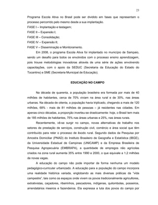 23

Programa Escola Ativa no Brasil pode ser dividido em fases que representam o
processo percorrido pelo mesmo desde a sua implantação.
FASE I – Implantação e testagem;
FASE II – Expansão I;
FASE III – Consolidação;
FASE IV – Expansão II;
FASE V – Disseminação e Monitoramento.
      Em 2008, o programa Escola Ativa foi implantado no município de Sampaio,
sendo um desafio para todos os envolvidos com o processo ensino aprendizagem,
pois trouxe metodologias inovadoras através de uma série de ações envolvendo
capacitações, com o apoio da SEDUC (Secretaria da Educação do Estado do
Tocantins) e SME (Secretaria Municipal de Educação).


                                EDUCAÇÃO NO CAMPO


      Na década de quarenta, a população brasileira era formada por mais de 40
milhões de habitantes, cerca de 70% viviam na área rural e de 30%, nas áreas
urbanas. Na década de oitenta, a população havia triplicado, chegando a mais de 120
milhões, 68% - mais de 81 milhões de pessoas – já residentes nas cidades. Em
apenas cinco décadas, a proporção inverteu-se drasticamente: hoje, o Brasil tem mais
de 185 milhões de habitantes, 75% nas áreas urbanas e 25%, nas áreas rurais.
      Recentemente, vê-se surgir no campo, novas alternativas de trabalho nos
setores de prestação de serviços, construção civil, comércio e área social que têm
contribuído para reter o processo de êxodo rural. Segundo dados da Pesquisa por
Amostra Domiciliar (PNAD) do Instituto Brasileiro de Geografia e Estatística (IBGE),
da Universidade Estadual de Campinas (UNICAMP) e da Empresa Brasileira de
Pesquisa Agropecuária (EMBRAPA), a quantidade de empregos não agrícolas
criados na zona rural aumenta 35% entre 1990 e 2000, o que equivale a 1,2 milhões
de novas vagas.
      A educação do campo não pode importar de forma nenhuma um modelo
pedagógico-curricular urbanizado. A educação para a população do campo incorpora
uma realidade histórica variada, englobando as mais diversas práticas da “vida
campestre”, tais como os espaços onde vivem os povos tradicionalmente agricultores,
extrativistas, caçadores, ribeirinhos, pescadores, indígenas, quilombolas, posseiros,
arrendatários meeiros e fazendeiros. Ela expressa a luta dos povos do campo por
 