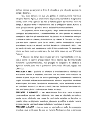 24

políticas públicas que garantam o direito à educação, a uma educação que seja no
campo e do campo.
       Hoje, existe consenso de que uma política de desenvolvimento rural deve
integrar a Reforma Agrária, o fortalecimento da pequena propriedade e da agricultura
familiar, assim como a geração de mais e melhores postos de trabalho e renda no
campo. A educação torna-se imprescindível para a formação do capital, humana e
social que possibilitará a gestão na direção do desenvolvimento sustentável.
       Uma proposta curricular de Educação do Campo adota como alicerce teórico a
concepção sociointeracionista, fundamentalmente por uma questão de coerência
pedagógica, haja vista que se busca nesta, a superação de um modelo de educação
brasileira no meio ao processo de transmissão de saberes. A Educação do Campo
que vem sendo proposta a partir de um trabalho coletivo, envolvendo os próprios
educadores a equacionar saberes científicos às práticas cotidianas no campo. “Para
ser grande, sê inteiro: nada teu exagera ou exclui. Sê todo em cada coisa. Põe quanto és no
mínimo que fazes. Assim em cada lago a lua toda brilha, porque alta vive” (Fernando
Pessoa).
       A Educação do Campo deve convocar para si a responsabilidade social, ou
seja, a escola é o lugar de projeção social, não se tratando aqui de uma projeção
meramente capitalista/materialista, mas projeção na perspectiva de cidadania e
dignidade humana, como trata os quatro eixos estruturais da educação proposta pela
UNESCO:
APRENDER A SER – que deve ser entendido e vivenciado como a valorização da
auto-estima, atitudes e interesses particulares dos educandos como condição de
torná-los sujeitos do processo de ensino-aprendizagem, considerando a identidade
própria do campo, estabelecendo como resultado esperado do processo de ensino-
aprendizagem: educandos participativos, responsáveis, ativos socialmente no meio
em que vivem, abordando os valores culturais, por meio de discussões transversais,
para uma construção da individualidade e da vida no campo.
APRENDER A CONVIVER – eixo extremamente importante numa sociedade
contemporânea marcada pela intolerância, logo deve ser abordado no contexto
escolar como valorização das regras de convivência pautadas na disciplina, no
respeito mútuo, na tolerância, levando os educandos a qualificar a relação humana
entre os mesmos, valorizando as particularidades linguísticas do campo.
APRENDER A FAZER – eixo que deve ser valorizado em razão da necessidade
produtiva a que a vida exige de cada ser humano. Nesta perspectiva os conteúdos
 