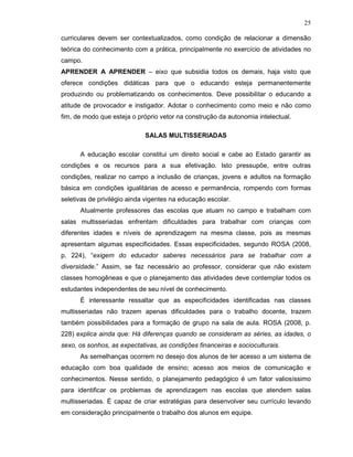 25

curriculares devem ser contextualizados, como condição de relacionar a dimensão
teórica do conhecimento com a prática, principalmente no exercício de atividades no
campo.
APRENDER A APRENDER – eixo que subsidia todos os demais, haja visto que
oferece condições didáticas para que o educando esteja permanentemente
produzindo ou problematizando os conhecimentos. Deve possibilitar o educando a
atitude de provocador e instigador. Adotar o conhecimento como meio e não como
fim, de modo que esteja o próprio vetor na construção da autonomia intelectual.

                             SALAS MULTISSERIADAS

      A educação escolar constitui um direito social e cabe ao Estado garantir as
condições e os recursos para a sua efetivação. Isto pressupõe, entre outras
condições, realizar no campo a inclusão de crianças, jovens e adultos na formação
básica em condições igualitárias de acesso e permanência, rompendo com formas
seletivas de privilégio ainda vigentes na educação escolar.
      Atualmente professores das escolas que atuam no campo e trabalham com
salas multisseriadas enfrentam dificuldades para trabalhar com crianças com
diferentes idades e níveis de aprendizagem na mesma classe, pois as mesmas
apresentam algumas especificidades. Essas especificidades, segundo ROSA (2008,
p. 224), “exigem do educador saberes necessários para se trabalhar com a
diversidade.” Assim, se faz necessário ao professor, considerar que não existem
classes homogêneas e que o planejamento das atividades deve contemplar todos os
estudantes independentes de seu nível de conhecimento.
      É interessante ressaltar que as especificidades identificadas nas classes
multisseriadas não trazem apenas dificuldades para o trabalho docente, trazem
também possibilidades para a formação de grupo na sala de aula. ROSA (2008, p.
228) explica ainda que: Há diferenças quando se consideram as séries, as idades, o
sexo, os sonhos, as expectativas, as condições financeiras e socioculturais.
      As semelhanças ocorrem no desejo dos alunos de ter acesso a um sistema de
educação com boa qualidade de ensino; acesso aos meios de comunicação e
conhecimentos. Nesse sentido, o planejamento pedagógico é um fator valiosíssimo
para identificar os problemas de aprendizagem nas escolas que atendem salas
multisseriadas. É capaz de criar estratégias para desenvolver seu currículo levando
em consideração principalmente o trabalho dos alunos em equipe.
 