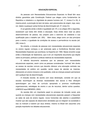 27

                                EDUCAÇÃO ESPECIAL

       As pessoas com Necessidades Educacionais Especiais no Brasil têm seus
direitos garantidos pela Constituição Federal que elegeu como fundamentos da
República a cidadania e a dignidade da pessoa humana (art. 1º, incisos II e III), A
mesma prevê, a promoção do bem de todos, sem preconceitos de origem, raça, sexo,
cor, idade e quaisquer outras formas de discriminação (art. 3º, inciso IV).
       A Lei garante ainda o direito à igualdade (art. 5º), e os artigos 205 e seguintes,
esclarecem que todos têm direito à educação. Esse direito deve visar ao pleno
desenvolvimento da pessoa, seu preparo para o exercício da cidadania e sua
qualificação para o trabalho (art. 205).    Além disso, elege como um dos princípios
para o ensino, a igualdade de condições de acesso e permanência na escola (art.
206, inciso I).
       No entanto, a inclusão de pessoas com necessidades educacionais especiais
no ensino regular começou a ser aclamada após a Conferência Mundial sobre
Necessidades Especiais que aconteceu na Espanha em 1994. Nesse encontro surge
então a Declaração de Salamanca, que é em um importante documento que dispõe
sobre os princípios, políticas e práticas relativas às necessidades especiais.
       O referido documento esclarece que as pessoas com necessidades
educacionais especiais, assim como as pessoas consideradas “normais” têm direito
ao acesso às escolas comuns que deverão oferecer uma educação centrada nas
necessidades do público em questão, sendo capaz de atender as mesmas,
oferecendo um ensino inclusivo e de qualidade, onde as crianças possam permanecer
sem qualquer tipo de descriminação.
       A inclusão escolar, de acordo com essa declaração, consiste em que as
escolas reconheçam as diversas necessidades dos alunos e lhes ofereçam
aprendizagem      por   meio   de   currículo   apropriado   e   promova      modificações
organizacionais, estratégias de ensino e uso de recursos, dentre outros quesitos.
(UNESCO apud MENDES, 2002).
       As escolas têm um importante papel no processo de inclusão social, pois
quando as crianças com necessidades educacionais especiais passam a frequentar
as salas de aula de ensino regular, novos horizontes são abertos e possibilitam
mostrar que são capazes de desenvolver atividades que os integram na sociedade e
isso os motivam a lutarem por seus direitos. mesma no Brasil tem assumido uma
posição importante nos debates educacionais.
 