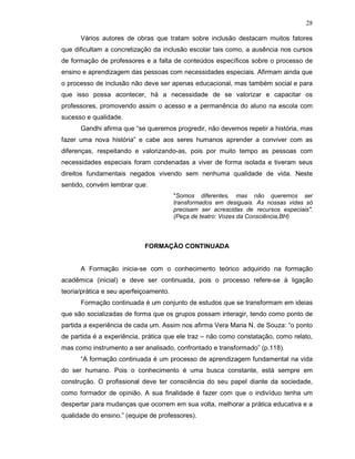 28

      Vários autores de obras que tratam sobre inclusão destacam muitos fatores
que dificultam a concretização da inclusão escolar tais como, a ausência nos cursos
de formação de professores e a falta de conteúdos específicos sobre o processo de
ensino e aprendizagem das pessoas com necessidades especiais. Afirmam ainda que
o processo de inclusão não deve ser apenas educacional, mas também social e para
que isso possa acontecer, há a necessidade de se valorizar e capacitar os
professores, promovendo assim o acesso e a permanência do aluno na escola com
sucesso e qualidade.
      Gandhi afirma que “se queremos progredir, não devemos repetir a história, mas
fazer uma nova história” e cabe aos seres humanos aprender a conviver com as
diferenças, respeitando e valorizando-as, pois por muito tempo as pessoas com
necessidades especiais foram condenadas a viver de forma isolada e tiveram seus
direitos fundamentais negados vivendo sem nenhuma qualidade de vida. Neste
sentido, convém lembrar que:
                                        "Somos diferentes, mas não queremos ser
                                        transformados em desiguais. As nossas vidas só
                                        precisam ser acrescidas de recursos especiais".
                                        (Peça de teatro: Vozes da Consciência,BH)



                            FORMAÇÃO CONTINUADA


      A Formação inicia-se com o conhecimento teórico adquirido na formação
acadêmica (inicial) e deve ser continuada, pois o processo refere-se à ligação
teoria/prática e seu aperfeiçoamento.
      Formação continuada é um conjunto de estudos que se transformam em ideias
que são socializadas de forma que os grupos possam interagir, tendo como ponto de
partida a experiência de cada um. Assim nos afirma Vera Maria N. de Souza: “o ponto
de partida é a experiência, prática que ele traz – não como constatação, como relato,
mas como instrumento a ser analisado, confrontado e transformado” (p.118).
      “A formação continuada é um processo de aprendizagem fundamental na vida
do ser humano. Pois o conhecimento é uma busca constante, está sempre em
construção. O profissional deve ter consciência do seu papel diante da sociedade,
como formador de opinião. A sua finalidade é fazer com que o indivíduo tenha um
despertar para mudanças que ocorrem em sua volta, melhorar a prática educativa e a
qualidade do ensino.” (equipe de professores).
 