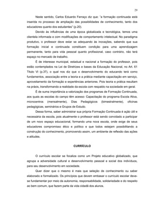 29

       Neste sentido, Carlos Eduardo Ferraço diz que: ”a formação continuada está
inserida no processo de ampliação das possibilidades de conhecimento, tanto dos
educadores quanto dos estudantes” (p.20).
       Devido às influências de uma época globalizada e tecnológica, temos uma
clientela informada e com modificações de comportamento intelectual. No paradigma
produtivo, o professor deve estar se adequando às inovações, sabendo que sua
formação inicial e continuada constituem condição para uma aprendizagem
permanente, tanto para vida pessoal quanto profissional, caso contrário, não terá
espaço no mercado de trabalho.
       É de interesse municipal, estadual e nacional a formação do professor, pois
estão contemplados na Lei de Diretrizes e bases da Educação Nacional, no Art. 61
Titulo Vl (p.37), o qual nos diz que o desenvolvimento do educando terá como
fundamentos, associação entre a teoria e a prática mediante capacitação em serviço,
aproveitamento da formação e experiências anteriores. Pois teoria e prática resultam
na práxis, transformando a realidade da escola com respaldo na sociedade em geral.
       É de suma importância a valorização dos programas de Formação Continuada,
aos quais as escolas do campo têm acesso: Capacitação do programa Escola Ativa,
microcentros   (mensalmente),    Dias    Pedagógicos    (bimestralmente),   oficinas
pedagógicas, seminários e Grupos de Estudo.
       Dessa forma, saber administrar sua própria Formação Continuada é ação útil e
necessária da escola, pois atualmente o professor está sendo convidado a participar
de um novo espaço educacional, formando uma nova escola, onde exige de seus
educadores compromisso ético e político e que todos estejam possibilitando a
construção do conhecimento, promovendo assim, um ambiente de reflexão das ações
e atitudes.


                                   CURRÍCULO


       O currículo escolar se focaliza como um Projeto educativo globalizado, que
agrupa a adversidade cultural e desenvolvimento pessoal e social dos indivíduos,
para seu desenvolvimento em sociedade.
       Quer dizer que o mesmo é mais que seleção de conhecimento ou saber
elaborado e formalizado. Os princípios que devem embasar o currículo escolar deve-
se fundamentar por meio da autonomia, responsabilidade, solidariedade e do respeito
ao bem comum, que fazem parte da vida cidadã dos alunos.
 