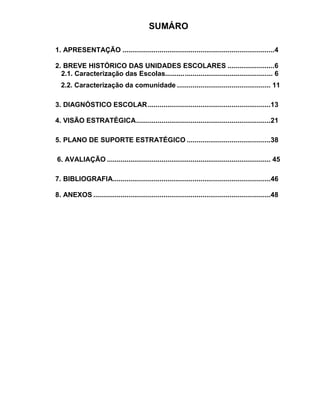 SUMÁRO

1. APRESENTAÇÃO ..............................................................................4

2. BREVE HISTÓRICO DAS UNIDADES ESCOLARES ........................6
  2.1. Caracterização das Escolas.......... .......................................... ... 6
  2.2. Caracterização da comunidade ................................................ 11

3. DIAGNÓSTICO ESCOLAR ...............................................................13

4. VISÃO ESTRATÉGICA .....................................................................21

5. PLANO DE SUPORTE ESTRATÉGICO ...........................................38

6. AVALIAÇÃO .................................................................................... 45

7. BIBLIOGRAFIA.................................................................................46

8. ANEXOS ...........................................................................................48
 