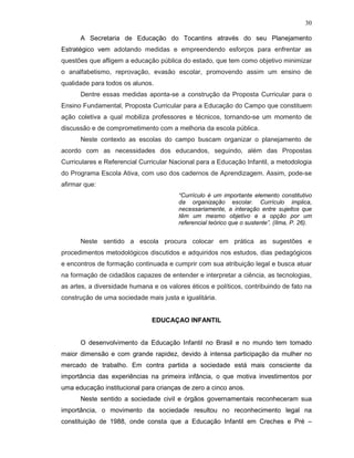 30

      A Secretaria de Educação do Tocantins através do seu Planejamento
Estratégico vem adotando medidas e empreendendo esforços para enfrentar as
questões que afligem a educação pública do estado, que tem como objetivo minimizar
o analfabetismo, reprovação, evasão escolar, promovendo assim um ensino de
qualidade para todos os alunos.
      Dentre essas medidas aponta-se a construção da Proposta Curricular para o
Ensino Fundamental, Proposta Curricular para a Educação do Campo que constituem
ação coletiva a qual mobiliza professores e técnicos, tornando-se um momento de
discussão e de comprometimento com a melhoria da escola pública.
      Neste contexto as escolas do campo buscam organizar o planejamento de
acordo com as necessidades dos educandos, seguindo, além das Propostas
Curriculares e Referencial Curricular Nacional para a Educação Infantil, a metodologia
do Programa Escola Ativa, com uso dos cadernos de Aprendizagem. Assim, pode-se
afirmar que:
                                        “Currículo é um importante elemento constitutivo
                                        da organização escolar. Currículo implica,
                                        necessariamente, a interação entre sujeitos que
                                        têm um mesmo objetivo e a opção por um
                                        referencial teórico que o sustente”. (Ilma, P. 26).


      Neste sentido a escola procura colocar em prática as sugestões e
procedimentos metodológicos discutidos e adquiridos nos estudos, dias pedagógicos
e encontros de formação continuada e cumprir com sua atribuição legal e busca atuar
na formação de cidadãos capazes de entender e interpretar a ciência, as tecnologias,
as artes, a diversidade humana e os valores éticos e políticos, contribuindo de fato na
construção de uma sociedade mais justa e igualitária.


                               EDUCAÇAO INFANTIL


      O desenvolvimento da Educação Infantil no Brasil e no mundo tem tomado
maior dimensão e com grande rapidez, devido à intensa participação da mulher no
mercado de trabalho. Em contra partida a sociedade está mais consciente da
importância das experiências na primeira infância, o que motiva investimentos por
uma educação institucional para crianças de zero a cinco anos.
      Neste sentido a sociedade civil e órgãos governamentais reconheceram sua
importância, o movimento da sociedade resultou no reconhecimento legal na
constituição de 1988, onde consta que a Educação Infantil em Creches e Pré –
 
