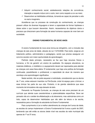 32

         Adquirir conhecimento social, estabelecendo relações de convivência,
         interação e respeito mútuo com o outro, bem como respeito a si e ao meio;
         Desenvolver as habilidades artísticas, tornando-se capaz de perceber a arte
         no real e imaginário.
      Acredita-se que no processo de construção do conhecimento, as crianças
possam utilizar de diversas linguagens e terem a capacidade de formar hipóteses e
ideias sobre o que buscam desvendar. Assim, necessitamos de objetivos claros e
precisos que direcionem para formação de seres humanos capazes de viver bem em
sociedade.


                    ENSINO FUNDAMENTAL DE NOVE ANOS



      O ensino fundamental de nove anos tornou-se obrigatório, com a inclusão das
crianças de seis anos de idade, através da Lei 11274/2006. Para tanto, exige-se um
tratamento político, administrativo e pedagógico, sendo que precisa assegurar um
convívio escolar com maior oportunidade de aprendizagem.
      Partindo deste principio, necessário se faz que haja recursos físicos e
humanos, a fim de garantir um ensino de qualidade. Os espaços educativos, os
materiais didáticos, o mobiliário e o equipamento devem ser repensados para atender
as crianças com essa faixa etária. É fundamental, que haja uma política de formação
continuada, possibilitando o profissional, a capacidade de atuar de maneira que
aconteça uma aprendizagem significativa.
      Neste sentido, não se pode esquecer a ludicidade, considerando que os alunos
de 1º ano, antes estavam inseridos na Pré-Escola, onde há espaço para o brincar, e
esse brincar faz parte de sua vida. Portanto, é de grande relevância que esse
momento de brincadeira não seja deixado de lado.
      Pensando na Proposta Curricular, as crianças de seis anos precisam de um
currículo que atenda suas características e potencialidades específicas. Deve ser
pensado não só o caráter da alfabetização e do letramento, mas valorizá-las como um
todo, capaz de desenvolver habilidades que vão além da leitura e da escrita,
necessários para a formação do estudante do Ensino Fundamental.
      Para cumprimento à Lei e melhor atendimento às crianças de 6 anos de idade,
as escolas do campo implantaram o Ensino Fundamental de 9 anos a partir de 2007,
lembrando que até então os alunos deste nível nas escolas da rede municipal são
apenas de 1º ao 5º anos.
 