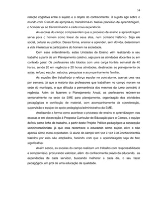 34

relação cognitiva entre o sujeito e o objeto do conhecimento. O sujeito age sobre o
mundo com o intuito de apropriá-lo, transformá-lo. Nesse processo de aprendizagem,
o homem vai se transformando a cada nova experiência.
       As escolas do campo compreendem que o processo de ensino e aprendizagem
serve para o homem como linear de seus atos, num contexto histórico. Seja ele
social, cultural ou político. Dessa forma, ensinar e aprender, sem dúvida, determinam
a vida intelectual e participativa do homem na sociedade.
       Com esse entendimento, estas Unidades de Ensino vêm realizando o seu
trabalho a partir de um Planejamento coletivo, seja para as atividades docentes ou em
contexto geral. Os professores são lotados com uma carga horária semanal de 40
horas, sendo 20 em regência e 20 horas atividades, destinadas ao planejamento de
aulas, reforço escolar, estudos, pesquisas e acompanhamento familiar.
       As escolas têm trabalhado o reforço escolar no contraturno, apenas uma vez
por semana, já que a maioria dos professores que trabalham no campo moram na
sede do município, o que dificulta a permanência dos mesmos do turno contrário à
regência. Além de fazerem o Planejamento Anual, os professores reúnem-se
semanalmente na sede da SME para planejamento, organização das atividades
pedagógicas e confecção de material, com acompanhamento da coordenação,
supervisão e equipe de apoio pedagógico/administrativo da SME.
       Analisando a forma como acontece o processo de ensino e aprendizagem nas
escolas e em observação à Proposta Curricular de Educação para o Campo, a equipe
definiu como linha de trabalho, a partir deste Projeto Político pedagógico a concepção
sociointeracionista, já que esta reconhece o educando como sujeito ativo e não
apenas como mero expectador. O aluno do campo tem voz e vez e os conhecimentos
trazidos por eles são ampliados, fazendo com que a aprendizagem seja de fato
significativa.
       Assim sendo, as escolas do campo realizam um trabalho com responsabilidade
e compromisso, procurando valorizar, além do conhecimento prévio do educando, as
experiências de cada servidor, buscando melhorar a cada dia, o seu fazer
pedagógico, em prol de uma educação de qualidade.
 