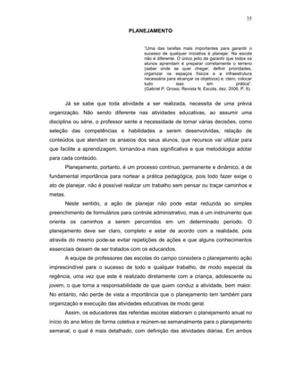 35

                                PLANEJAMENTO


                                       “Uma das tarefas mais importantes para garantir o
                                       sucesso de qualquer iniciativa é planejar. Na escola
                                       não é diferente. O único jeito de garantir que todos os
                                       alunos aprendam é preparar corretamente o terreno
                                       (saber onde se quer chegar, definir prioridades,
                                       organizar os espaços físicos e a infraestrutura
                                       necessária para alcançar os objetivos) e, claro, colocar
                                       tudo            isso            em              prática”.
                                       (Gabriel P. Grossi, Revista N. Escola, dez. 2006, P. 6).


      Já se sabe que toda atividade a ser realizada, necessita de uma prévia
organização. Não sendo diferente nas atividades educativas, ao assumir uma
disciplina ou série, o professor sente a necessidade de tomar várias decisões, como
seleção das competências e habilidades a serem desenvolvidas, relação de
conteúdos que atendam os anseios dos seus alunos, que recursos vai utilizar para
que facilite a aprendizagem, tornando-a mais significativa e que metodologia adotar
para cada conteúdo.
      Planejamento, portanto, é um processo contínuo, permanente e dinâmico, é de
fundamental importância para nortear a prática pedagógica, pois todo fazer exige o
ato de planejar, não é possível realizar um trabalho sem pensar ou traçar caminhos e
metas.
      Neste sentido, a ação de planejar não pode estar reduzida ao simples
preenchimento de formulários para controle administrativo, mas é um instrumento que
orienta os caminhos a serem percorridos em um determinado período. O
planejamento deve ser claro, completo e estar de acordo com a realidade, pois
através do mesmo pode-se evitar repetições de ações e que alguns conhecimentos
essenciais deixem de ser tratados com os educandos.
      A equipe de professores das escolas do campo considera o planejamento ação
imprescindível para o sucesso de todo e qualquer trabalho, de modo especial da
regência, uma vez que este é realizado diretamente com a criança, adolescente ou
jovem, o que torna a responsabilidade de que quem conduz a atividade, bem maior.
No entanto, não perde de vista a importância que o planejamento tem também para
organização e execução das atividades educativas de modo geral.
      Assim, os educadores das referidas escolas elaboram o planejamento anual no
início do ano letivo de forma coletiva e reúnem-se semanalmente para o planejamento
semanal, o qual é mais detalhado, com definição das atividades diárias. Em ambos
 