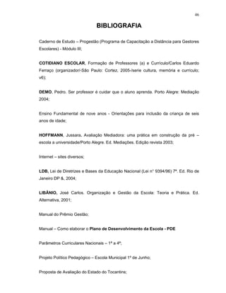 46

                              BIBLIOGRAFIA

Caderno de Estudo – Progestão (Programa de Capacitação a Distância para Gestores
Escolares) - Módulo III;


COTIDIANO ESCOLAR, Formação de Professores (a) e Currículo/Carlos Eduardo
Ferraço (organizador/-São Paulo: Cortez, 2005-/serie cultura, memória e currículo;
v6);


DEMO, Pedro. Ser professor é cuidar que o aluno aprenda. Porto Alegre: Mediação
2004;


Ensino Fundamental de nove anos - Orientações para inclusão da criança de seis
anos de idade;


HOFFMANN, Jussara. Avaliação Mediadora: uma prática em construção da pré –
escola a universidade/Porto Alegre. Ed. Mediações. Edição revista 2003;


Internet – sites diversos;


LDB, Lei de Diretrizes e Bases da Educação Nacional (Lei n° 9394/96) 7ª. Ed. Rio de
Janeiro DP &, 2004;


LIBÂNIO, José Carlos. Organização e Gestão da Escola: Teoria e Prática. Ed.
Alternativa, 2001;


Manual do Prêmio Gestão;


Manual – Como elaborar o Plano de Desenvolvimento da Escola - PDE


Parâmetros Curriculares Nacionais – 1ª a 4ª;


Projeto Político Pedagógico – Escola Municipal 1º de Junho;


Proposta de Avaliação do Estado do Tocantins;
 