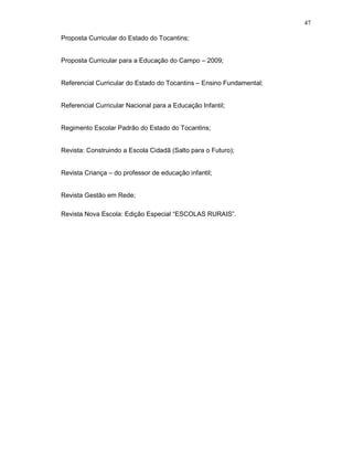 47

Proposta Curricular do Estado do Tocantins;


Proposta Curricular para a Educação do Campo – 2009;


Referencial Curricular do Estado do Tocantins – Ensino Fundamental;


Referencial Curricular Nacional para a Educação Infantil;


Regimento Escolar Padrão do Estado do Tocantins;


Revista: Construindo a Escola Cidadã (Salto para o Futuro);


Revista Criança – do professor de educação infantil;


Revista Gestão em Rede;

Revista Nova Escola: Edição Especial “ESCOLAS RURAIS”.
 