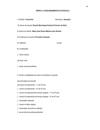 49

                           PERFIL E FUNCIONAMENTO DA ESCOLA




1. Estado: Tocantins                             Município: Sampaio


2. Nome da escola: Escola Municipal Antonio Firmino da Silva


3. Nome do diretor: Maria das Dores Martins dos Santos


4. Endereço da escola: Povoado Caxeado


5. Telefone:                                       e-mail:


6. Localização:


( ) área urbana


(x) área rural


( ) área urbana periférica




7. Nível e modalidade de ensino ministrado na escola:


(x) educação pré-escolar

(x) ensino fundamental – 1º ao 5ª ano

( ) ensino fundamental – 6º ao 9º ano

( ) ensino fundamental de tempo integral – 1º ao 5ª ano

( ) ensino fundamental de tempo integral – 6º ao 9º ano

( ) educação especial

( ) ensino médio regular

( ) educação de jovens e adultos

( )curso técnico profissionalizante
 