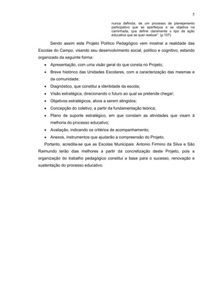 5

                                         nunca definida, de um processo de planejamento
                                         participativo que se aperfeiçoa e se objetiva na
                                         caminhada, que define claramente o tipo de ação
                                         educativa que se quer realizar”. (p.107).

       Sendo assim este Projeto Político Pedagógico vem mostrar a realidade das
Escolas do Campo, visando seu desenvolvimento social, político e cognitivo, estando
organizado da seguinte forma:
   •   Apresentação, com uma visão geral do que consta no Projeto;
   •   Breve histórico das Unidades Escolares, com a caracterização das mesmas e
       da comunidade;
   •   Diagnóstico, que constitui a identidade da escola;
   •   Visão estratégica, direcionando o futuro ao qual se pretende chegar;
   •   Objetivos estratégicos, alvos a serem atingidos;
   •   Concepção do coletivo, a partir da fundamentação teórica;
   •   Plano de suporte estratégico, em que constam as atividades que visam à
       melhoria do processo educativo;
   •   Avaliação, indicando os critérios de acompanhamento;
   •   Anexos, instrumentos que ajudarão a compreensão do Projeto.
   Portanto, acredita-se que as Escolas Municipais: Antonio Firmino da Silva e São
Raimundo terão dias melhores a partir da concretização deste Projeto, pois a
organização do trabalho pedagógico constitui a base para o sucesso, renovação e
sustentação do processo educativo.
 