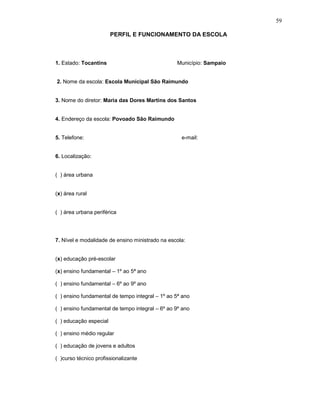 59

                        PERFIL E FUNCIONAMENTO DA ESCOLA



1. Estado: Tocantins                             Município: Sampaio


2. Nome da escola: Escola Municipal São Raimundo


3. Nome do diretor: Maria das Dores Martins dos Santos


4. Endereço da escola: Povoado São Raimundo


5. Telefone:                                       e-mail:


6. Localização:


( ) área urbana


(x) área rural


( ) área urbana periférica




7. Nível e modalidade de ensino ministrado na escola:


(x) educação pré-escolar

(x) ensino fundamental – 1º ao 5ª ano

( ) ensino fundamental – 6º ao 9º ano

( ) ensino fundamental de tempo integral – 1º ao 5ª ano

( ) ensino fundamental de tempo integral – 6º ao 9º ano

( ) educação especial

( ) ensino médio regular

( ) educação de jovens e adultos

( )curso técnico profissionalizante
 