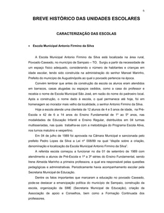 6

    BREVE HISTÓRICO DAS UNIDADES ESCOLARES


                    CARACTERIZAÇÃO DAS ESCOLAS


•   Escola Municipal Antonio Firmino da Silva


     A Escola Municipal Antonio Firmino da Silva está localizada na área rural,
Povoado Caxeado, no município de Sampaio – TO. Surgiu a partir da necessidade de
um espaço físico adequado, considerando o número de habitantes e crianças em
idade escolar, tendo sido construída na administração do senhor Manoel Marinho,
Prefeito do município de Augustinópolis ao qual o povoado pertencia na época.
     Convém lembrar que antes da construção da escola os alunos eram atendidos
em barracos, casas alugadas ou espaços cedidos, como a casa do professor e
recebia o nome de Escola Municipal São José, em razão do nome do padroeiro local.
Após a construção, o nome dado à escola, o qual permanece até hoje, foi em
homenagem ao morador mais velho da localidade, o senhor Antonio Firmino da Silva.
     Hoje a escola atende uma clientela de 12 alunos de 4 e 5 anos de idade, na Pré-
Escola e 42 de 6 a 14 anos do Ensino Fundamental de 1º ao 5º anos, nas
modalidades de Educação Infantil e Ensino Regular, distribuídos em 04 turmas
multisseriadas, nas quais trabalha-se com a metodologia do Programa Escola Ativa,
nos turnos matutino e vespertino.
     Em 04 de julho de 1989 foi aprovada na Câmara Municipal e sancionada pelo
prefeito Pedro Lopes da Silva a Lei nº 008/89 na qual “dispõe sobre a criação,
denominação e localização da Escola Municipal Antonio Firmino da Silva”.
     A referida escola começou a funcionar no dia 01 de setembro de 1989 com
atendimento a alunos de Pré-Escola e 1ª a 3ª séries do Ensino Fundamental, sendo
Irene Almeida Marinho a primeira professora, a qual era responsável pelas questões
pedagógicas e administrativas. Periodicamente havia acompanhamento escolar pela
Secretaria Municipal de Educação.
     Dentre os fatos importantes que marcaram a educação no povoado Caxeado,
pode-se destacar a emancipação política do município de Sampaio, construção da
escola, organização da SME (Secretaria Municipal de Educação), criação da
Associação de apoio e Conselhos, bem como a Formação Continuada dos
professores.
 
