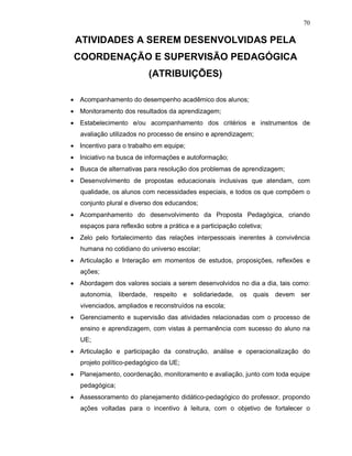 70

 ATIVIDADES A SEREM DESENVOLVIDAS PELA
 COORDENAÇÃO E SUPERVISÃO PEDAGÓGICA
                           (ATRIBUIÇÕES)

• Acompanhamento do desempenho acadêmico dos alunos;
• Monitoramento dos resultados da aprendizagem;
• Estabelecimento e/ou acompanhamento dos critérios e instrumentos de
   avaliação utilizados no processo de ensino e aprendizagem;
• Incentivo para o trabalho em equipe;
• Iniciativo na busca de informações e autoformação;
• Busca de alternativas para resolução dos problemas de aprendizagem;
• Desenvolvimento de propostas educacionais inclusivas que atendam, com
   qualidade, os alunos com necessidades especiais, e todos os que compõem o
   conjunto plural e diverso dos educandos;
• Acompanhamento do desenvolvimento da Proposta Pedagógica, criando
   espaços para reflexão sobre a prática e a participação coletiva;
• Zelo pelo fortalecimento das relações interpessoais inerentes à convivência
   humana no cotidiano do universo escolar;
• Articulação e Interação em momentos de estudos, proposições, reflexões e
   ações;
• Abordagem dos valores sociais a serem desenvolvidos no dia a dia, tais como:
   autonomia, liberdade, respeito e solidariedade, os quais devem ser
   vivenciados, ampliados e reconstruídos na escola;
• Gerenciamento e supervisão das atividades relacionadas com o processo de
   ensino e aprendizagem, com vistas à permanência com sucesso do aluno na
   UE;
• Articulação e participação da construção, análise e operacionalização do
   projeto político-pedagógico da UE;
• Planejamento, coordenação, monitoramento e avaliação, junto com toda equipe
   pedagógica;
• Assessoramento do planejamento didático-pedagógico do professor, propondo
   ações voltadas para o incentivo à leitura, com o objetivo de fortalecer o
 