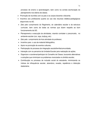 71

    processo de ensino e aprendizagem, bem como na correta escrituração do
    planejamento nos diários de classe;
•   Promoção de reuniões com os pais e os corpos docente e discente;
•   Incentivo aos professores quanto ao uso dos recursos didático-pedagógicos
    disponíveis na UE;
• Zelo pelo cumprimento do Regimento, do calendário escolar e da estrutura
    curricular, bem como de todas as normas que dizem respeito ao bom
    funcionamento da UE;
• Planejamento e execução de atividades, visando combater o preconceito, no
    ambiente escolar (cor, raça, bullyng, etc)
• Zelo pelo cumprimento da hora atividade do professor;
• Incentivo para o uso de material bibliográfico;
• Apoio na promoção de eventos culturais;
• Participação do processo de integração escola/família/comunidade;
• Interação com os parceiros da Unidade Escolar para realização de ações;
• Organizar e coordenar/participar do Conselho de Classe, buscando alternativas
    e soluções que minimizem os problemas vivenciados no âmbito escolar;
• Contribuição no processo de inclusão social do estudante, minimizando os
    índices de infrequência escolar, abandono, evasão, repetência e distorção
    idade/série;
 