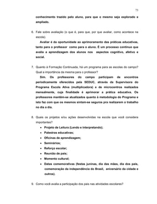 73

   conhecimento trazido pelo aluno, para que o mesmo seja explorado e
   ampliado.


6. Fale sobre avaliação (o que é, para que, por que avaliar, como acontece na
   escola).
      Avaliar é da oportunidade ao aprimoramento das práticas educativas,
   tanto para o professor como para o aluno. É um processo contínuo que
   avalia a aprendizagem dos alunos nos         aspectos cognitivo, afetivo e
   social.


7. Quanto à Formação Continuada, há um programa para as escolas do campo?
   Qual a importância da mesma para o professor?
      Sim.     Os   professores   do    campo      participam   de      encontros
   periodicamente oferecidos pela SEDUC, através da Supervisora do
   Programa Escola Ativa (multiplicadora) e de microcentros realizados
   mensalmente, cuja finalidade é aprimorar a prática educativa. Os
   professores mantêm-se atualizados quanto à metodologia do Programa e
   isto faz com que os mesmos sintam-se seguros pra realizarem o trabalho
   no dia a dia.


8. Quais os projetos e/ou ações desenvolvidas na escola que você considera
   importantes?
      • Projeto de Leitura (Lendo e interpretando);
      • Palestras educativas;
      • Oficinas de aprendizagem;
      • Seminários;
      • Reforço escolar;
      • Reunião de pais;
      • Momento cultural;
      • Datas comemorativas (festas juninas, dia das mães, dia dos pais,
         comemoração da independência do Brasil, aniversário da cidade e
         outros).


9. Como você avalia a participação dos pais nas atividades escolares?
 
