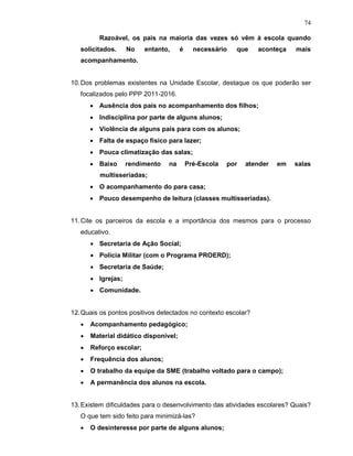 74

          Razoável, os pais na maioria das vezes só vêm à escola quando
   solicitados.     No    entanto,     é     necessário   que    aconteça    mais
   acompanhamento.


10. Dos problemas existentes na Unidade Escolar, destaque os que poderão ser
   focalizados pelo PPP 2011-2016.
       • Ausência dos pais no acompanhamento dos filhos;
       • Indisciplina por parte de alguns alunos;
       • Violência de alguns pais para com os alunos;
       • Falta de espaço físico para lazer;
       • Pouca climatização das salas;
       • Baixo      rendimento   na        Pré-Escola   por   atender   em   salas
          multisseriadas;
       • O acompanhamento do para casa;
       • Pouco desempenho de leitura (classes multisseriadas).


11. Cite os parceiros da escola e a importância dos mesmos para o processo
   educativo.
       • Secretaria de Ação Social;
       • Polícia Militar (com o Programa PROERD);
       • Secretaria de Saúde;
       • Igrejas;
       • Comunidade.


12. Quais os pontos positivos detectados no contexto escolar?
   •   Acompanhamento pedagógico;
   •   Material didático disponível;
   •   Reforço escolar;
   •   Frequência dos alunos;
   •   O trabalho da equipe da SME (trabalho voltado para o campo);
   •   A permanência dos alunos na escola.


13. Existem dificuldades para o desenvolvimento das atividades escolares? Quais?
   O que tem sido feito para minimizá-las?
   •   O desinteresse por parte de alguns alunos;
 