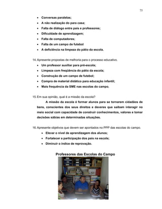 75

   •   Conversas paralelas;
   •   A não realização do para casa;
   •   Falta de diálogo entre pais e professores;
   •   Dificuldade de aprendizagem;
   •   Falta de computadores;
   •   Falta de um campo de futebol
   •   A deficiência na limpeza do pátio da escola.


14. Apresente propostas de melhoria para o processo educativo.
   •   Um professor auxiliar para pré-escola;
   •   Limpeza com freqüência do pátio da escola;
   •   Construção de um campo de futebol;
   •   Compra de material didático para educação infantil;
   •   Mais frequência da SME nas escolas do campo.


15. Em sua opinião, qual é a missão da escola?
         A missão da escola é formar alunos para se tornarem cidadãos de
   bens, conscientes dos seus direitos e deveres que saibam interagir no
   meio social com capacidade de construir conhecimentos, valores e tomar
   decisões sábias em determinadas situações.


16. Apresente objetivos que devem ser apontados no PPP das escolas do campo.
       • Elevar o nível de aprendizagem dos alunos;
       • Fortalecer a participação dos pais na escola;
       • Diminuir o índice de reprovação.


                 Professores das Escolas do Campo
 