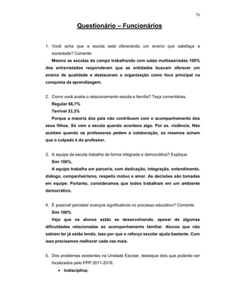 76

                Questionário – Funcionários


1. Você acha que a escola está oferecendo um ensino que satisfaça a
   sociedade? Comente.
   Mesmo as escolas do campo trabalhando com salas multisseriadas 100%
dos entrevistados responderam que as entidades buscam oferecer um
ensino de qualidade e destacaram a organização como foco principal na
conquista da aprendizagem.


2. Como você avalia o relacionamento escola e família? Teça comentários.
   Regular 66,7%
   Terrível 33,3%
   Porque a maioria dos pais não contribuem com o acompanhamento dos
seus filhos. Só vem a escola quando acontece algo. Por ex. violência. Não
aceitam quando os professores pedem a colaboração, os mesmos acham
que o culpado é do professor.


3. A equipe da escola trabalha de forma integrada e democrática? Explique.
   Sim 100%.
   A equipe trabalha em parceria, com dedicação, integração, entendimento,
diálogo, companheirismo, respeito mútuo e amor. As decisões são tomadas
em equipe. Portanto, consideramos que todos trabalham em um ambiente
democrático.


4. É possível perceber avanços significativos no processo educativo? Comente.
   Sim 100%
   Vejo que os alunos estão se desenvolvendo, apesar de algumas
dificuldades relacionadas ao acompanhamento familiar. Alunos que não
sabiam ler já estão lendo, isso por que o reforço escolar ajuda bastante. Com
isso precisamos melhorar cada vez mais.


5. Dos problemas existentes na Unidade Escolar, destaque dois que poderão ser
   focalizados pelo PPP 2011-2016.
      • Indisciplina;
 