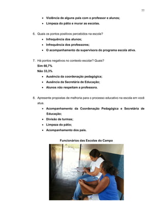 77

      • Violência de alguns pais com o professor e alunos;
      • Limpeza do pátio e murar as escolas.


6. Quais os pontos positivos percebidos na escola?
      • Infrequência dos alunos;
      • Infrequência dos professores;
      • O acompanhamento da supervisora do programa escola ativa.


7. Há pontos negativos no contexto escolar? Quais?
   Sim 66,7%
   Não 33,3%
      • Ausência da coordenação pedagógica;
      • Ausência da Secretária de Educação;
      • Alunos não respeitam a professora.


8. Apresente propostas de melhoria para o processo educativo na escola em você
   atua.
      • Acompanhamento da Coordenação Pedagógica e Secretária de
           Educação;
      • Divisão de turmas;
      • Limpeza do pátio;
      • Acompanhamento dos pais.


                   Funcionários das Escolas do Campo
 
