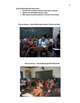 83

Escola Municipal São Raimundo:
     • Encaminhar os filhos todos os dias para a escola;
     • Ajudar nas atividades do para casa;
     • Não espero só pelo professor a ensinar meus filhos.




  Pais de alunos – Escola Municipal Antonio Firmino da Silva




           Pais de alunos – Escola Municipal São Raimundo
 