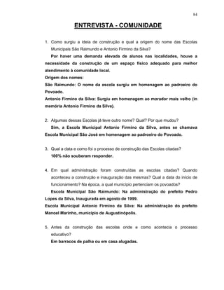 84

                ENTREVISTA - COMUNIDADE

1. Como surgiu a ideia de construção e qual a origem do nome das Escolas
   Municipais São Raimundo e Antonio Firmino da Silva?
   Por haver uma demanda elevada de alunos nas localidades, houve a
necessidade da construção de um espaço físico adequado para melhor
atendimento à comunidade local.
Origem dos nomes:
São Raimundo: O nome da escola surgiu em homenagem ao padroeiro do
Povoado.
Antonio Firmino da Silva: Surgiu em homenagem ao morador mais velho (in
memória Antonio Firmino da Silva).


2. Algumas dessas Escolas já teve outro nome? Qual? Por que mudou?
   Sim, a Escola Municipal Antonio Firmino da Silva, antes se chamava
Escola Municipal São José em homenagem ao padroeiro do Povoado.


3. Qual a data e como foi o processo de construção das Escolas citadas?
   100% não souberam responder.


4. Em qual administração foram construídas as escolas citadas? Quando
   aconteceu a construção e inauguração das mesmas? Qual a data do início de
   funcionamento? Na época, a qual município pertenciam os povoados?
   Escola Municipal São Raimundo: Na administração do prefeito Pedro
Lopes da Silva, Inaugurada em agosto de 1999.
Escola Municipal Antonio Firmino da Silva: Na administração do prefeito
Manoel Marinho, município de Augustinópolis.


5. Antes da construção das escolas onde e como acontecia o processo
   educativo?
   Em barracos de palha ou em casa alugadas.
 