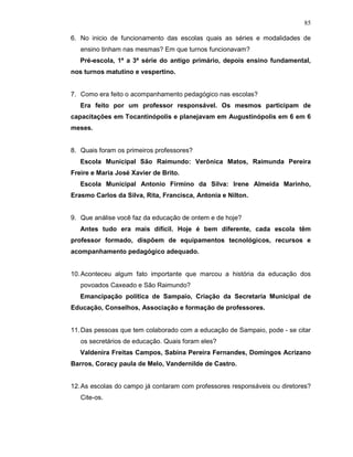85

6. No inicio de funcionamento das escolas quais as séries e modalidades de
   ensino tinham nas mesmas? Em que turnos funcionavam?
   Pré-escola, 1ª a 3ª série do antigo primário, depois ensino fundamental,
nos turnos matutino e vespertino.


7. Como era feito o acompanhamento pedagógico nas escolas?
   Era feito por um professor responsável. Os mesmos participam de
capacitações em Tocantinópolis e planejavam em Augustinópolis em 6 em 6
meses.


8. Quais foram os primeiros professores?
   Escola Municipal São Raimundo: Verônica Matos, Raimunda Pereira
Freire e Maria José Xavier de Brito.
   Escola Municipal Antonio Firmino da Silva: Irene Almeida Marinho,
Erasmo Carlos da Silva, Rita, Francisca, Antonia e Nilton.


9. Que análise você faz da educação de ontem e de hoje?
   Antes tudo era mais difícil. Hoje é bem diferente, cada escola têm
professor formado, dispõem de equipamentos tecnológicos, recursos e
acompanhamento pedagógico adequado.


10. Aconteceu algum fato importante que marcou a história da educação dos
   povoados Caxeado e São Raimundo?
   Emancipação política de Sampaio, Criação da Secretaria Municipal de
Educação, Conselhos, Associação e formação de professores.


11. Das pessoas que tem colaborado com a educação de Sampaio, pode - se citar
   os secretários de educação. Quais foram eles?
   Valdenira Freitas Campos, Sabina Pereira Fernandes, Domingos Acrizano
Barros, Coracy paula de Melo, Vandernilde de Castro.


12. As escolas do campo já contaram com professores responsáveis ou diretores?
   Cite-os.
 