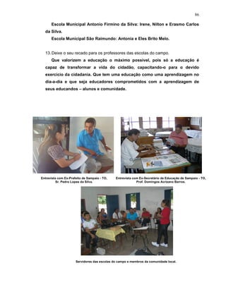 86

      Escola Municipal Antonio Firmino da Silva: Irene, Nilton e Erasmo Carlos
  da Silva.
      Escola Municipal São Raimundo: Antonia e Eles Brito Melo.


  13. Deixe o seu recado para os professores das escolas do campo.
      Que valorizem a educação o máximo possível, pois só a educação é
  capaz de transformar a vida do cidadão, capacitando-o para o devido
  exercício da cidadania. Que tem uma educação como uma aprendizagem no
  dia-a-dia e que seja educadores comprometidos com a aprendizagem de
  seus educandos – alunos e comunidade.




Entrevista com Ex-Prefeito de Sampaio - TO,   Entrevista com Ex-Secretário de Educação de Sampaio - TO,
          Sr. Pedro Lopes da Silva.                        Prof. Domingos Acrizano Barros.




                      Servidores das escolas do campo e membros da comunidade local.
 